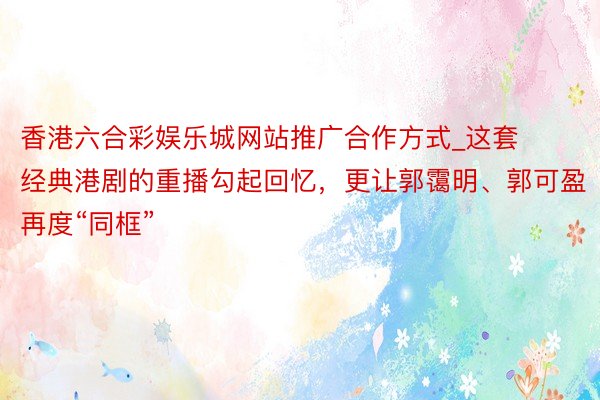 香港六合彩娱乐城网站推广合作方式_这套经典港剧的重播勾起回忆，更让郭霭明、郭可盈再度“同框”