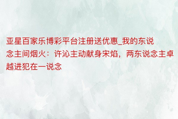 亚星百家乐博彩平台注册送优惠_我的东说念主间烟火:许沁主动献身宋焰,两东说念主卓越进犯在一说念