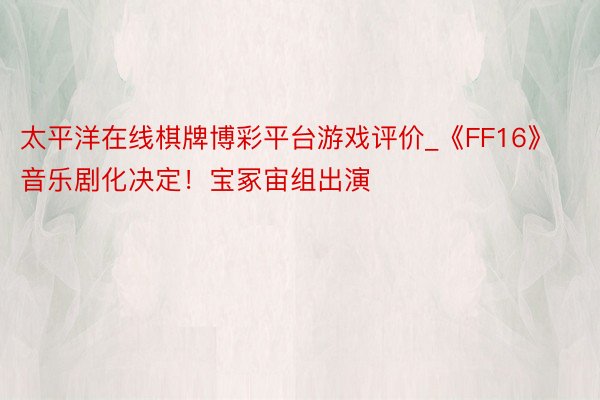 太平洋在线棋牌博彩平台游戏评价_《FF16》音乐剧化决定!宝冢宙组出演