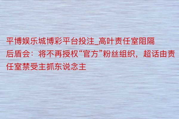 平博娱乐城博彩平台投注_高叶责任室阻隔后盾会:将不再授权“官方”粉丝组织,超话由责任室禁受主抓东说念主