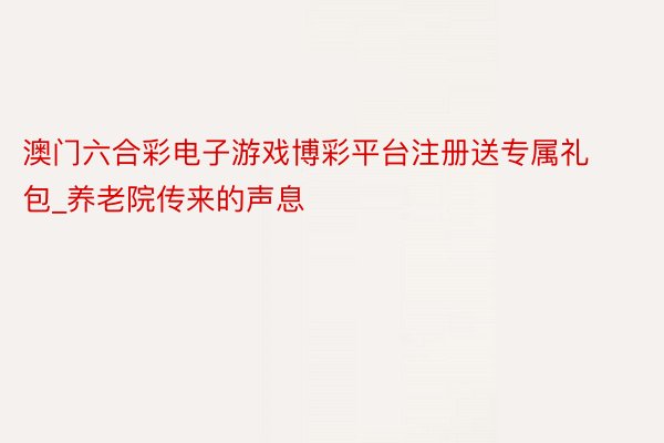 澳门六合彩电子游戏博彩平台注册送专属礼包_养老院传来的声息
