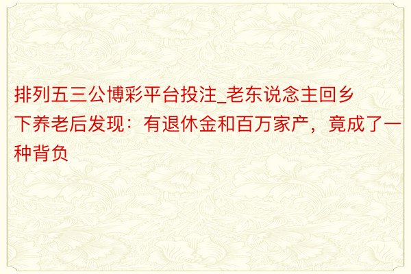 排列五三公博彩平台投注_老东说念主回乡下养老后发现:有退休金和百万家产,竟成了一种背负