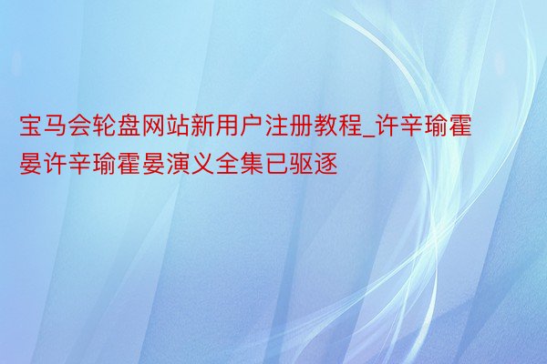 宝马会轮盘网站新用户注册教程_许辛瑜霍晏许辛瑜霍晏演义全集已驱逐