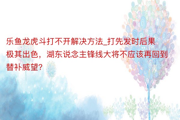 乐鱼龙虎斗打不开解决方法_打先发时后果极其出色,湖东说念主锋线大将不应该再回到替补威望?