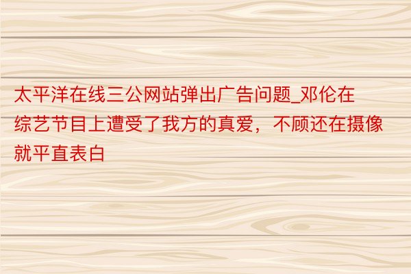 太平洋在线三公网站弹出广告问题_邓伦在综艺节目上遭受了我方的真爱，不顾还在摄像就平直表白