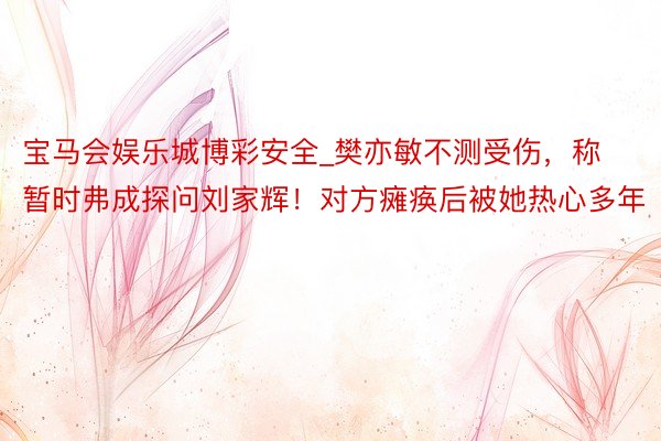 宝马会娱乐城博彩安全_樊亦敏不测受伤，称暂时弗成探问刘家辉！对方瘫痪后被她热心多年