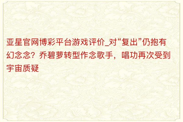 亚星官网博彩平台游戏评价_对“复出”仍抱有幻念念？乔碧萝转型作念歌手，唱功再次受到宇宙质疑