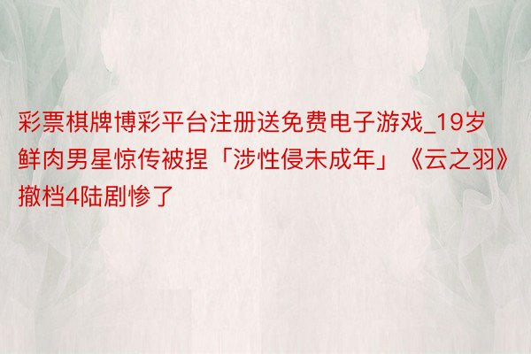 彩票棋牌博彩平台注册送免费电子游戏_19岁鲜肉男星惊传被捏「涉性侵未成年」《云之羽》撤档4陆剧惨了