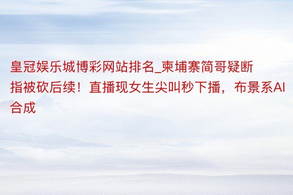 皇冠娱乐城博彩网站排名_柬埔寨简哥疑断指被砍后续！直播现女生尖叫秒下播，布景系AI合成