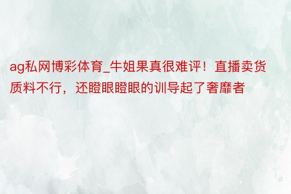 ag私网博彩体育_牛姐果真很难评！直播卖货质料不行，还瞪眼瞪眼的训导起了奢靡者