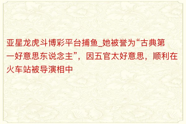 亚星龙虎斗博彩平台捕鱼_她被誉为“古典第一好意思东说念主”，因五官太好意思，顺利在火车站被导演相中