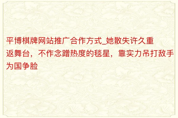 平博棋牌网站推广合作方式_她散失许久重返舞台,不作念蹭热度的毯星,靠实力吊打敌手为国争脸