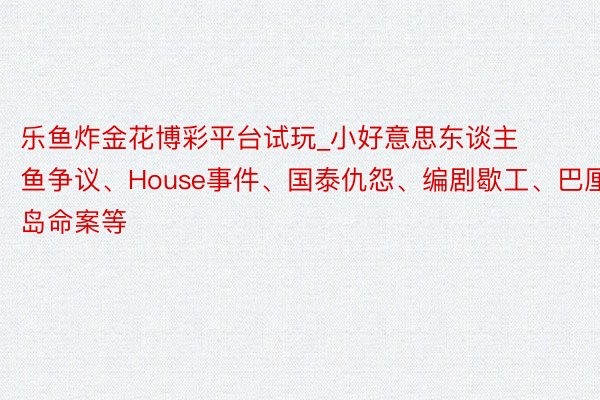 乐鱼炸金花博彩平台试玩_小好意思东谈主鱼争议、House事件、国泰仇怨、编剧歇工、巴厘岛命案等
