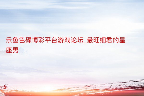 乐鱼色碟博彩平台游戏论坛_最旺细君的星座男