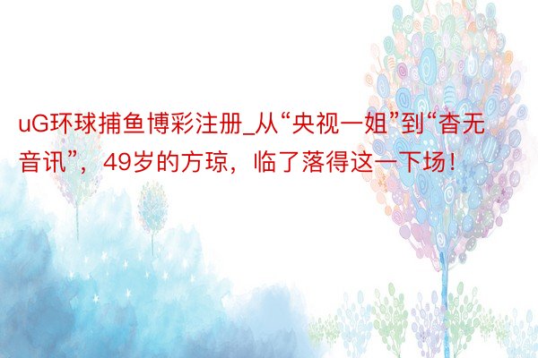 uG环球捕鱼博彩注册_从“央视一姐”到“杳无音讯”,49岁的方琼,临了落得这一下场!