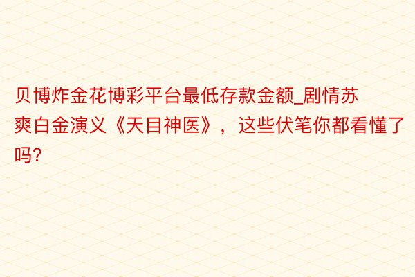 贝博炸金花博彩平台最低存款金额_剧情苏爽白金演义《天目神医》,这些伏笔你都看懂了吗?