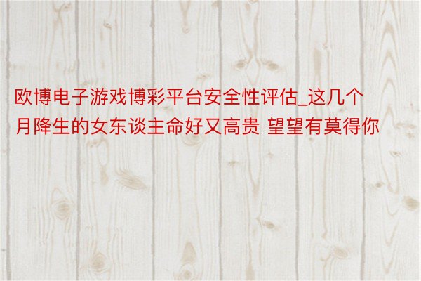 欧博电子游戏博彩平台安全性评估_这几个月降生的女东谈主命好又高贵 望望有莫得你
