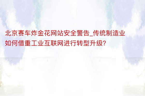 北京赛车炸金花网站安全警告_传统制造业如何借重工业互联网进行转型升级?