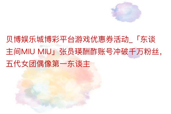 贝博娱乐城博彩平台游戏优惠券活动_「东谈主间MIU MIU」张员瑛酬酢账号冲破千万粉丝，五代女团偶像第一东谈主