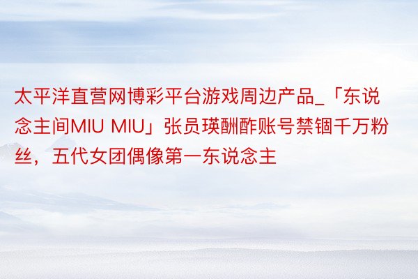 太平洋直营网博彩平台游戏周边产品_「东说念主间MIU MIU」张员瑛酬酢账号禁锢千万粉丝，五代女团偶像第一东说念主