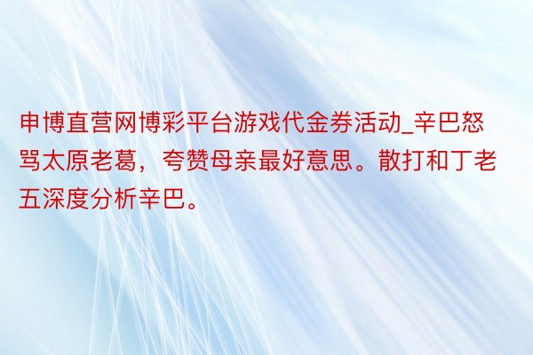 申博直营网博彩平台游戏代金券活动_辛巴怒骂太原老葛，夸赞母亲最好意思。散打和丁老五深度分析辛巴。