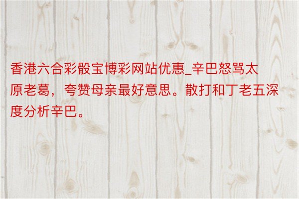 香港六合彩骰宝博彩网站优惠_辛巴怒骂太原老葛，夸赞母亲最好意思。散打和丁老五深度分析辛巴。