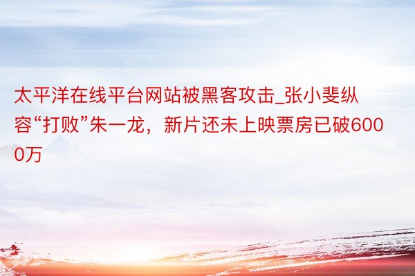 太平洋在线平台网站被黑客攻击_张小斐纵容“打败”朱一龙，新片还未上映票房已破6000万