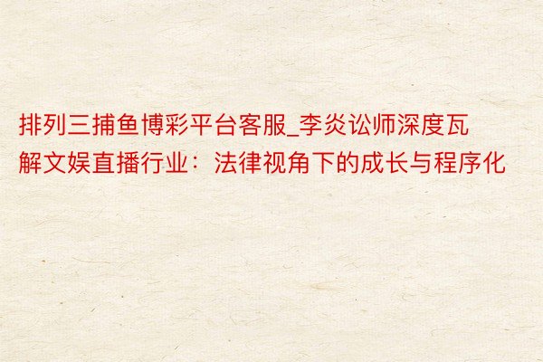 排列三捕鱼博彩平台客服_李炎讼师深度瓦解文娱直播行业：法律视角下的成长与程序化