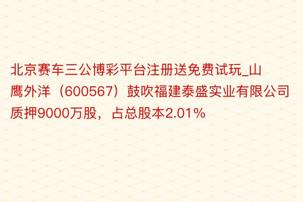 北京赛车三公博彩平台注册送免费试玩_山鹰外洋(600567)鼓吹福建泰盛实业有限公司质押9000万股,占总股本2.01%