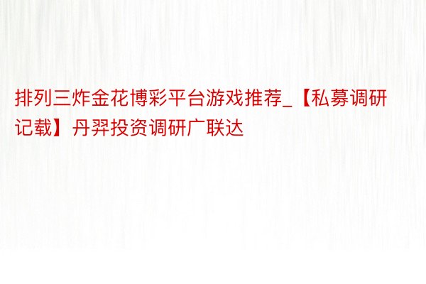排列三炸金花博彩平台游戏推荐_【私募调研记载】丹羿投资调研广联达