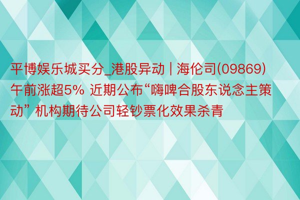 平博娱乐城买分_港股异动 | 海伦司(09869)午前涨超5% 近期公布“嗨啤合股东说念主策动” 机构期待公司轻钞票化效果杀青