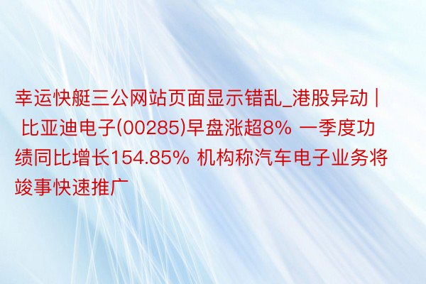 幸运快艇三公网站页面显示错乱_港股异动 | 比亚迪电子(00285)早盘涨超8% 一季度功绩同比增长154.85% 机构称汽车电子业务将竣事快速推广