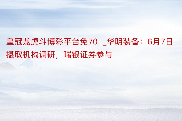 皇冠龙虎斗博彩平台免70. _华明装备:6月7日摄取机构调研,瑞银证券参与
