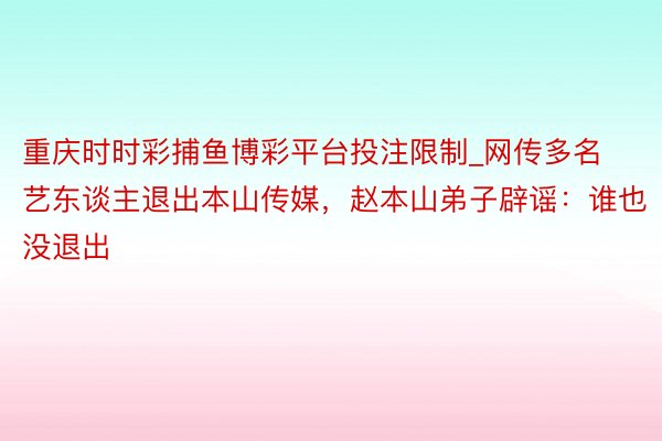 重庆时时彩捕鱼博彩平台投注限制_网传多名艺东谈主退出本山传媒,赵本山弟子辟谣:谁也没退出