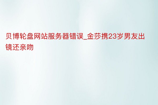 贝博轮盘网站服务器错误_金莎携23岁男友出镜还亲吻