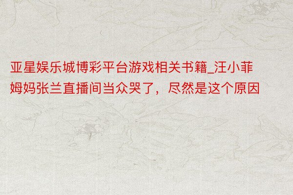 亚星娱乐城博彩平台游戏相关书籍_汪小菲姆妈张兰直播间当众哭了,尽然是这个原因