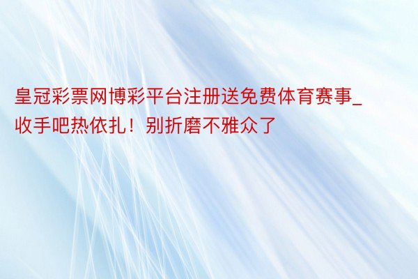 皇冠彩票网博彩平台注册送免费体育赛事_收手吧热依扎!别折磨不雅众了