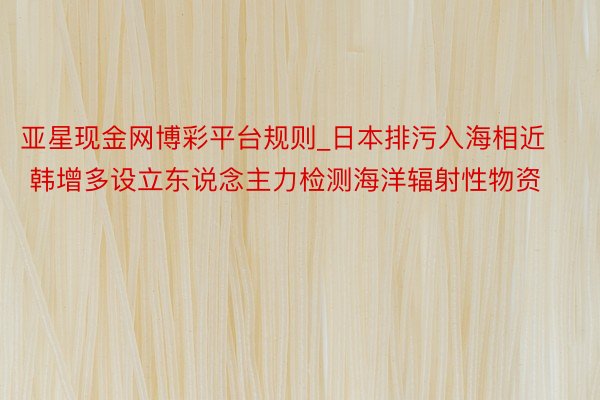 亚星现金网博彩平台规则_日本排污入海相近 韩增多设立东说念主力检测海洋辐射性物资