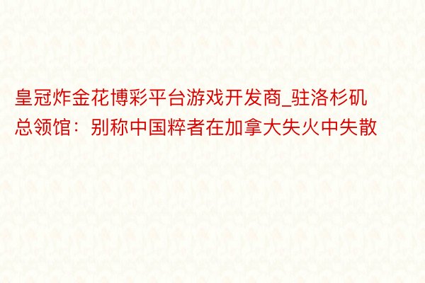 皇冠炸金花博彩平台游戏开发商_驻洛杉矶总领馆:别称中国粹者在加拿大失火中失散