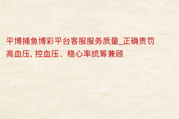 平博捕鱼博彩平台客服服务质量_正确责罚高血压, 控血压、稳心率统筹兼顾