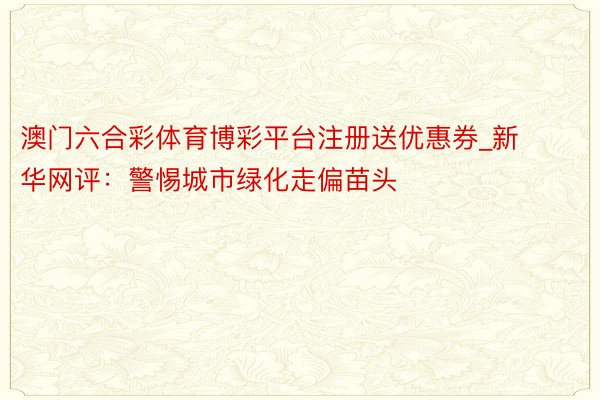 澳门六合彩体育博彩平台注册送优惠券_新华网评:警惕城市绿化走偏苗头