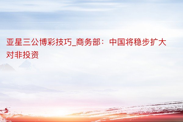 亚星三公博彩技巧_商务部：中国将稳步扩大对非投资