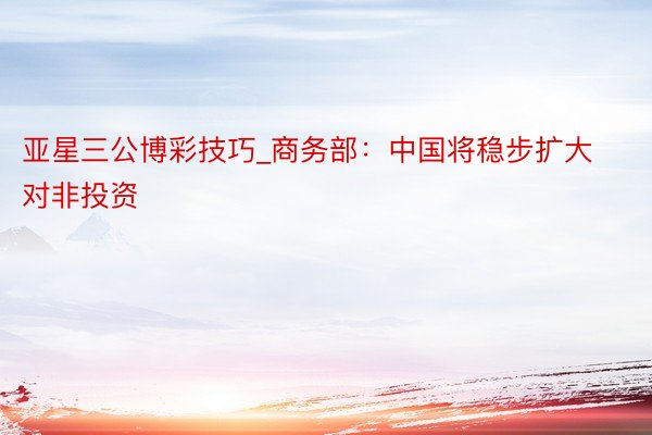 亚星三公博彩技巧_商务部:中国将稳步扩大对非投资