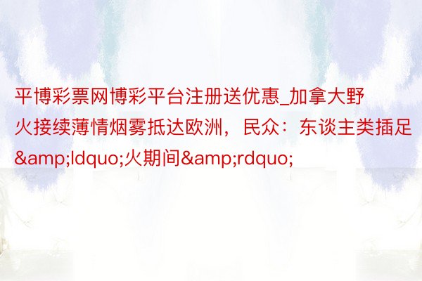 平博彩票网博彩平台注册送优惠_加拿大野火接续薄情烟雾抵达欧洲,民众:东谈主类插足“火期间”