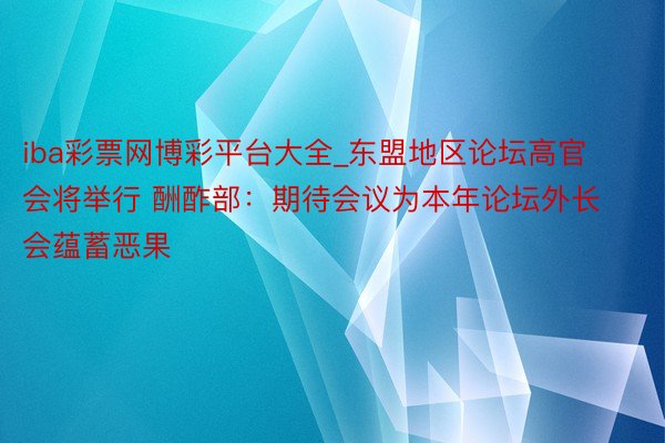 iba彩票网博彩平台大全_东盟地区论坛高官会将举行 酬酢部:期待会议为本年论坛外长会蕴蓄恶果