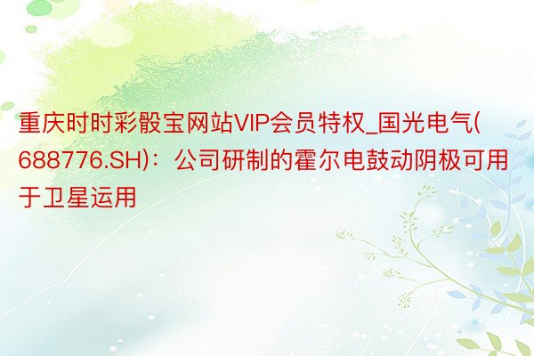 重庆时时彩骰宝网站VIP会员特权_国光电气(688776.SH)：公司研制的霍尔电鼓动阴极可用于卫星运用